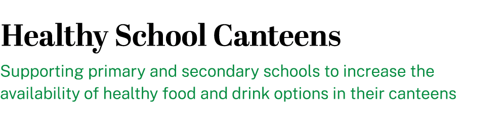 Healthy School Canteens Supporting primary and secondary schools to increase the availability of healthy food and dri...