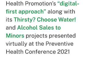 Health Promotion’s “digital first approach” along with its Thirsty? Choose Water! and Alcohol Sales to Minors project...