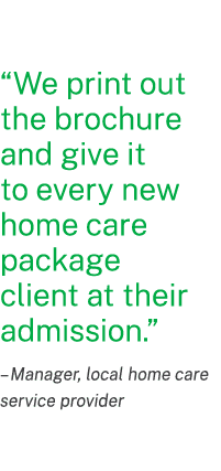 “We print out the brochure and give it to every new home care package client at their admission.” ­– Manager, local h...